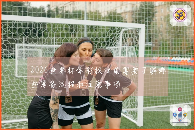 2026世界杯体彩投注前需要了解哪些筹备流程和注意事项