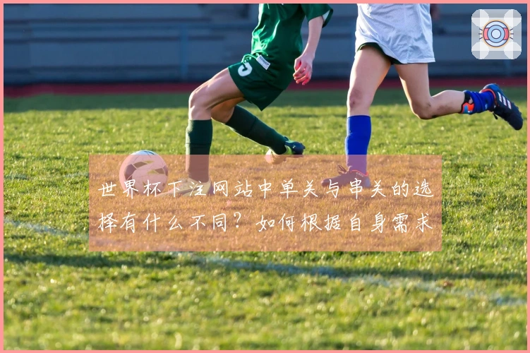 世界杯下注网站中单关与串关的选择有什么不同？如何根据自身需求做判断？