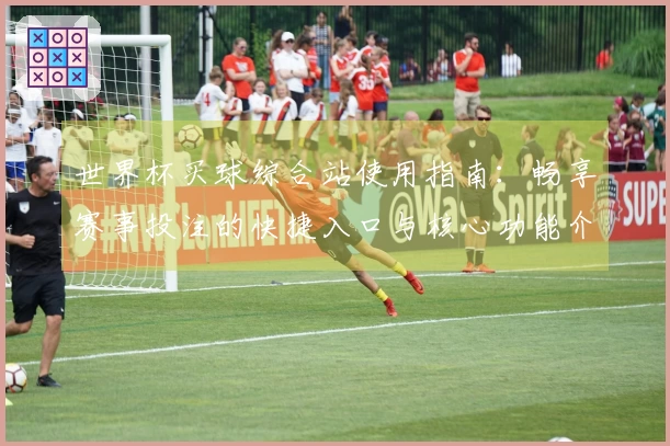 世界杯买球综合站使用指南:畅享赛事投注的快捷入口与核心功能介绍